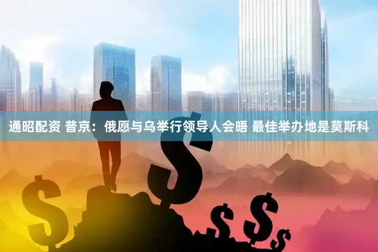 通昭配资 普京：俄愿与乌举行领导人会晤 最佳举办地是莫斯科