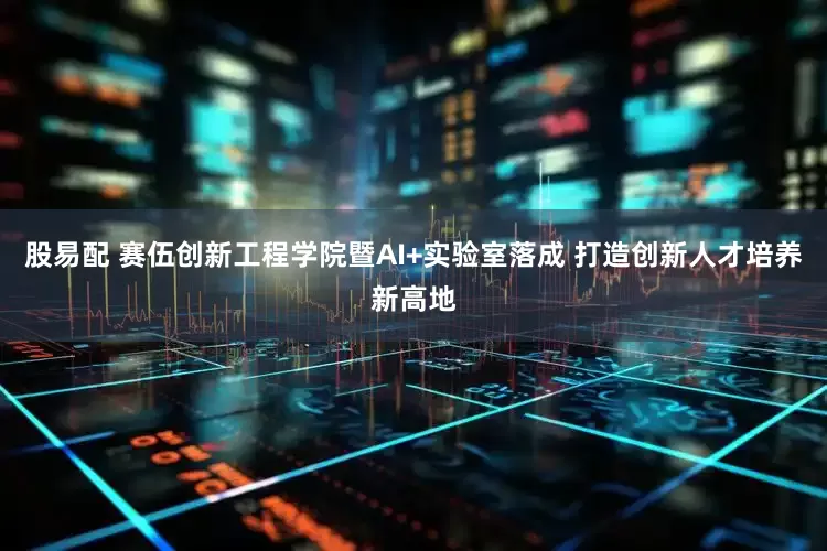 股易配 赛伍创新工程学院暨AI+实验室落成 打造创新人才培养新高地