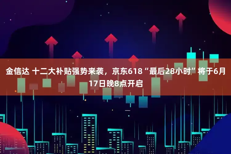 金信达 十二大补贴强势来袭，京东618“最后28小时”将于6月17日晚8点开启