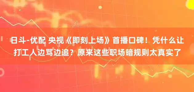 日斗-优配 央视《即刻上场》首播口碑！凭什么让打工人边骂边追？原来这些职场暗规则太真实了