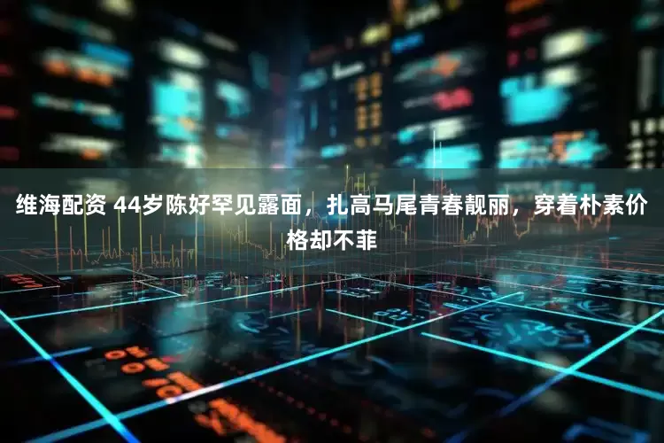 维海配资 44岁陈好罕见露面，扎高马尾青春靓丽，穿着朴素价格却不菲